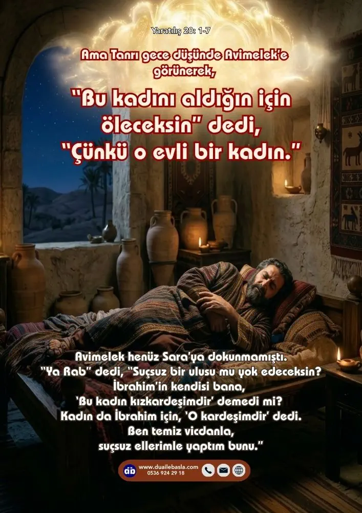 (Yaratılış 20: 1-7) Avimelek henüz Sara’ya dokunmamıştı. “Ya Rab” dedi, “Suçsuz bir ulusu mu yok edeceksin? İbrahim’in kendisi bana, ‘Bu kadın kızkardeşimdir’ demedi mi?