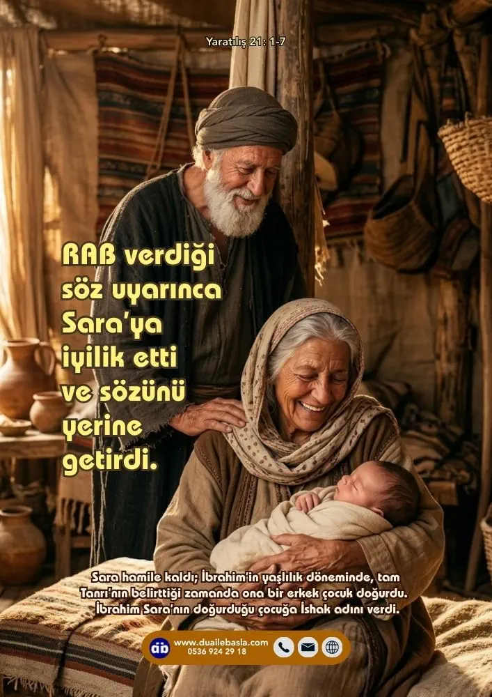 (Yaratılış 21: 1-7) RAB verdiği söz uyarınca Sara’ya iyilik etti ve sözünü yerine getirdi. Sara hamile kaldı; İbrahim’in yaşlılık döneminde, tam Tanrı’nın belirttiği zamanda ona bir erkek çocuk doğurdu.
