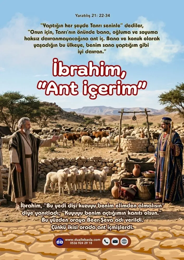 (Yaratılış 21: 22-34) “Onun için, Tanrı’nın önünde bana, oğluma ve soyuma haksız davranmayacağına ant iç. Bana ve konuk olarak yaşadığın bu ülkeye, benim sana yaptığım gibi iyi davran.” İbrahim, “Ant içerim” dedi.
